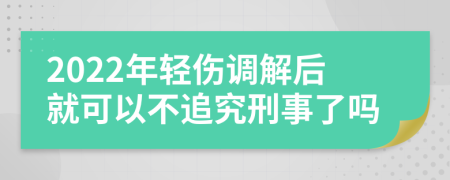 2022年轻伤调解后就可以不追究刑事了吗