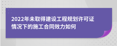 2022年未取得建设工程规划许可证情况下的施工合同效力如何