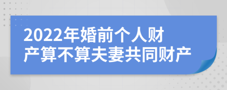 2022年婚前个人财产算不算夫妻共同财产