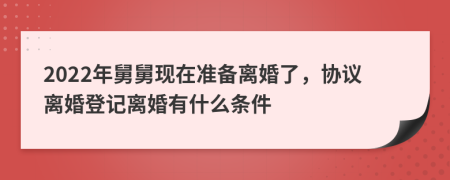 2022年舅舅现在准备离婚了，协议离婚登记离婚有什么条件