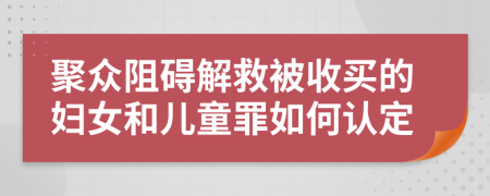 聚众阻碍解救被收买的妇女和儿童罪如何认定