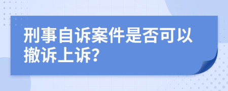 刑事自诉案件是否可以撤诉上诉？