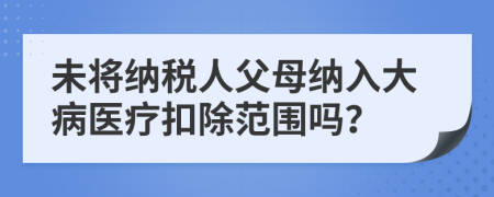 未将纳税人父母纳入大病医疗扣除范围吗？