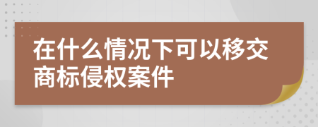 在什么情况下可以移交商标侵权案件