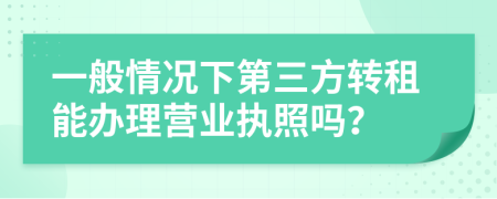 一般情况下第三方转租能办理营业执照吗？