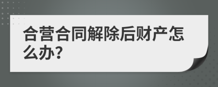 合营合同解除后财产怎么办？
