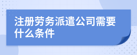 注册劳务派遣公司需要什么条件