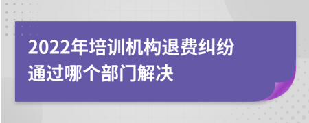 2022年培训机构退费纠纷通过哪个部门解决