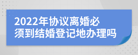 2022年协议离婚必须到结婚登记地办理吗