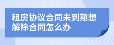 租房协议合同未到期想解除合同怎么办