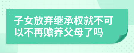 子女放弃继承权就不可以不再赡养父母了吗