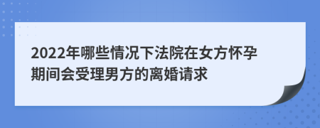 2022年哪些情况下法院在女方怀孕期间会受理男方的离婚请求