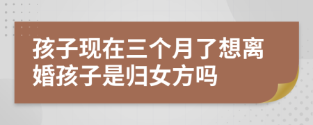 孩子现在三个月了想离婚孩子是归女方吗