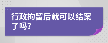 行政拘留后就可以结案了吗？