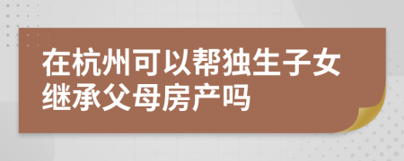 在杭州可以帮独生子女继承父母房产吗