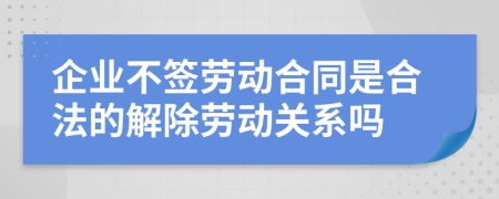 企业不签劳动合同是合法的解除劳动关系吗