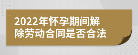 2022年怀孕期间解除劳动合同是否合法