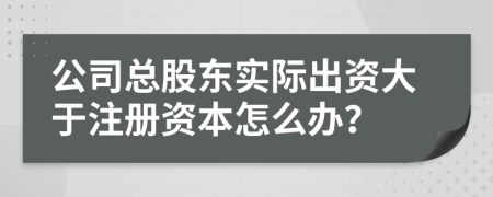 公司总股东实际出资大于注册资本怎么办？