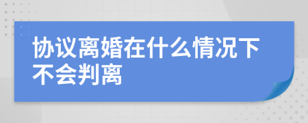 协议离婚在什么情况下不会判离