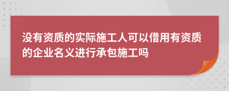 没有资质的实际施工人可以借用有资质的企业名义进行承包施工吗