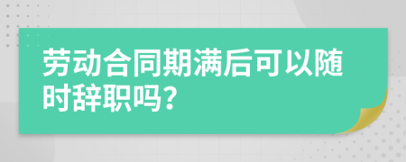 劳动合同期满后可以随时辞职吗？