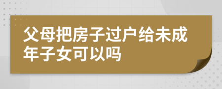 父母把房子过户给未成年子女可以吗