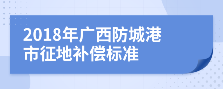 2018年广西防城港市征地补偿标准