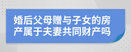 婚后父母赠与子女的房产属于夫妻共同财产吗