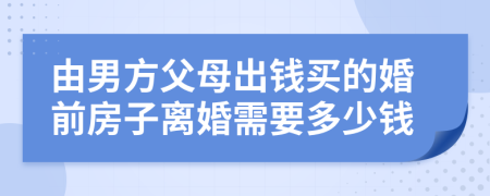 由男方父母出钱买的婚前房子离婚需要多少钱