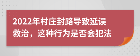 2022年村庄封路导致延误救治，这种行为是否会犯法