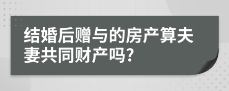 结婚后赠与的房产算夫妻共同财产吗?