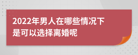 2022年男人在哪些情况下是可以选择离婚呢