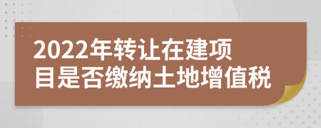 2022年转让在建项目是否缴纳土地增值税