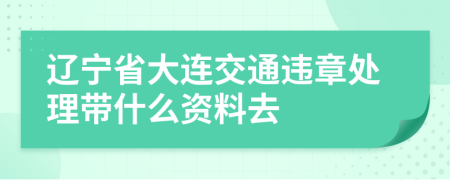 辽宁省大连交通违章处理带什么资料去