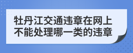 牡丹江交通违章在网上不能处理哪一类的违章