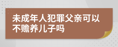 未成年人犯罪父亲可以不赡养儿子吗