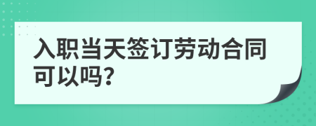入职当天签订劳动合同可以吗？