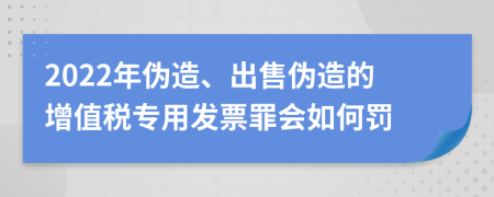 2022年伪造、出售伪造的增值税专用发票罪会如何罚