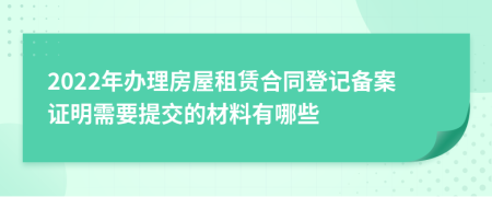 2022年办理房屋租赁合同登记备案证明需要提交的材料有哪些