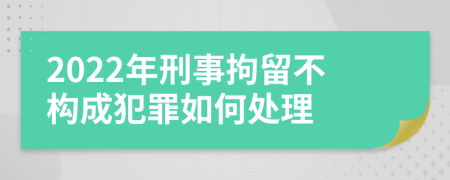 2022年刑事拘留不构成犯罪如何处理