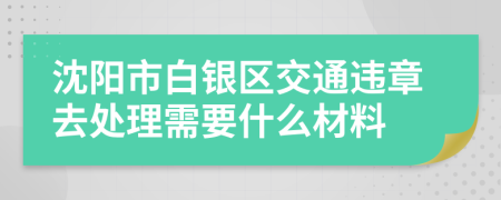 沈阳市白银区交通违章去处理需要什么材料