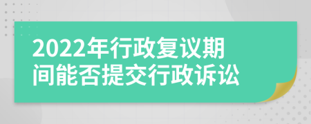 2022年行政复议期间能否提交行政诉讼