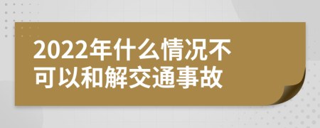 2022年什么情况不可以和解交通事故