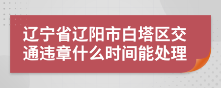 辽宁省辽阳市白塔区交通违章什么时间能处理