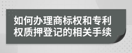 如何办理商标权和专利权质押登记的相关手续