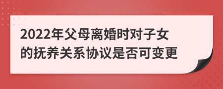 2022年父母离婚时对子女的抚养关系协议是否可变更