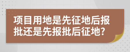 项目用地是先征地后报批还是先报批后征地?