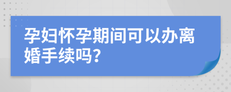 孕妇怀孕期间可以办离婚手续吗？