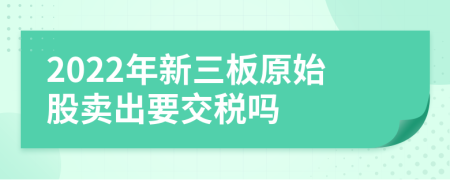 2022年新三板原始股卖出要交税吗