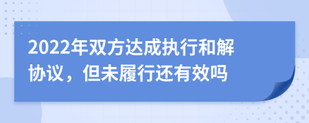 2022年双方达成执行和解协议，但未履行还有效吗